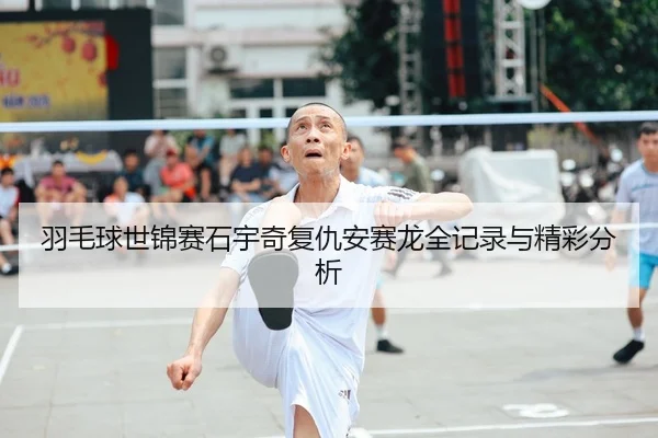 羽毛球世锦赛石宇奇复仇安赛龙全记录与精彩分析